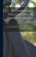 Book cover for Rudimentary Treatise On the Power of Water: As Applied to Drive Flour Mills, and to Give Motion to Turbines and Other Hydrostatic Engines. With ... an