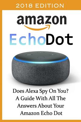 Book cover for Amazon Echo Dot 2018: Does Alexa Spy On You? A Guide With All The Answers About Your Amazon Echo Dot: (3rd Generation, Amazon Echo, Dot, Ech