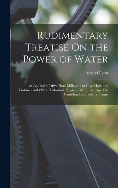 Book cover for Rudimentary Treatise On the Power of Water: As Applied to Drive Flour Mills, and to Give Motion to Turbines and Other Hydrostatic Engines. With ... an