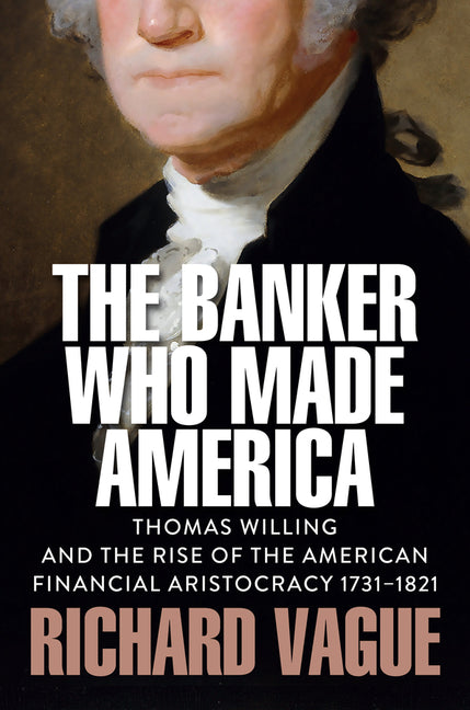 Book cover for Banker Who Made America: Thomas Willing and the Rise of the American Financial Aristocracy, 1731-1821