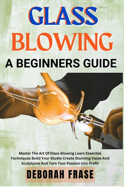 Book cover for Glass Blowing a Beginners Guide: Master The Art Of Glass Blowing Learn Essential Techniques Build Your Studio Create Stunning Vases And Sculptures And